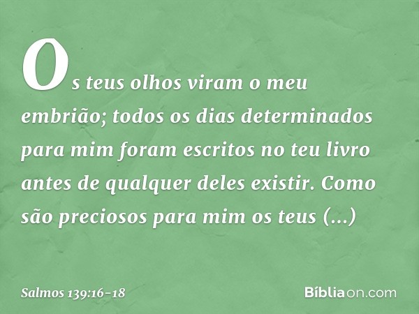 Os teus olhos viram o meu embrião;
todos os dias determinados para mim
foram escritos no teu livro
antes de qualquer deles existir. Como são preciosos para mim
