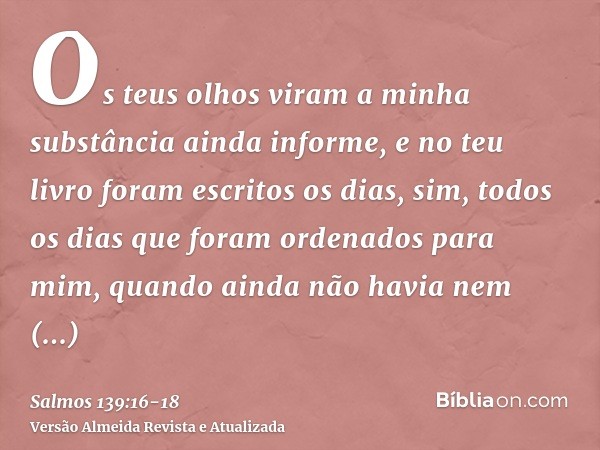 Os teus olhos viram a minha substância ainda informe, e no teu livro foram escritos os dias, sim, todos os dias que foram ordenados para mim, quando ainda não h