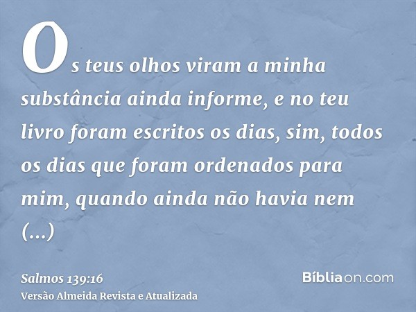 Os teus olhos viram a minha substância ainda informe, e no teu livro foram escritos os dias, sim, todos os dias que foram ordenados para mim, quando ainda não h