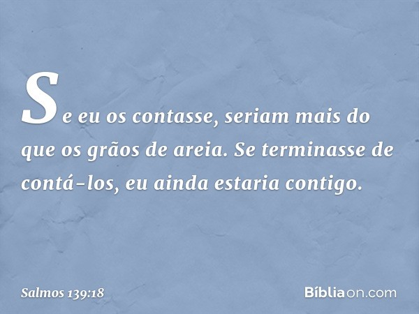 Se eu os contasse, seriam mais
do que os grãos de areia.
Se terminasse de contá-los,
eu ainda estaria contigo. -- Salmo 139:18