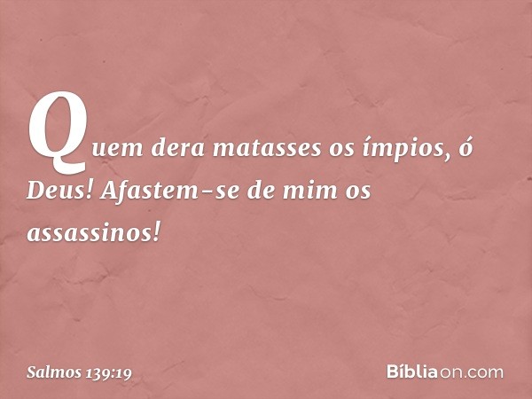 Quem dera matasses os ímpios, ó Deus!
Afastem-se de mim os assassinos! -- Salmo 139:19