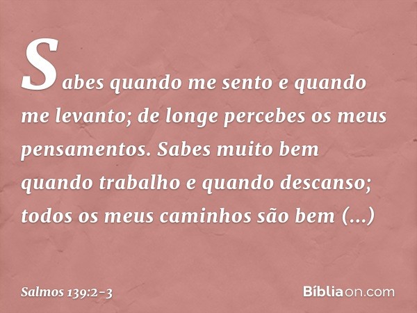 Sabes quando me sento e quando me levanto;
de longe percebes os meus pensamentos. Sabes muito bem quando trabalho
e quando descanso;
todos os meus caminhos
são 