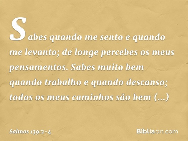 Sabes quando me sento e quando me levanto;
de longe percebes os meus pensamentos. Sabes muito bem quando trabalho
e quando descanso;
todos os meus caminhos
são