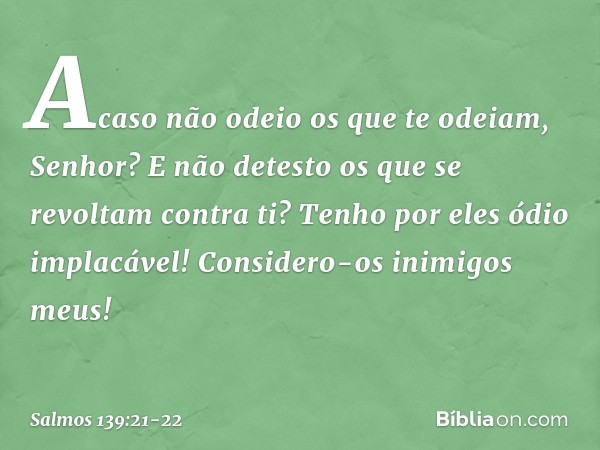 Acaso não odeio os que te odeiam, Senhor?
E não detesto os que se revoltam contra ti? Tenho por eles ódio implacável!
Considero-os inimigos meus! -- Salmo 139:2