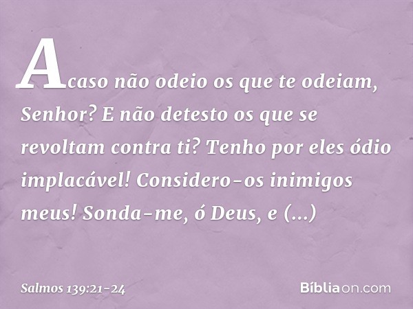 Acaso não odeio os que te odeiam, Senhor?
E não detesto os que se revoltam contra ti? Tenho por eles ódio implacável!
Considero-os inimigos meus! Sonda-me, ó De