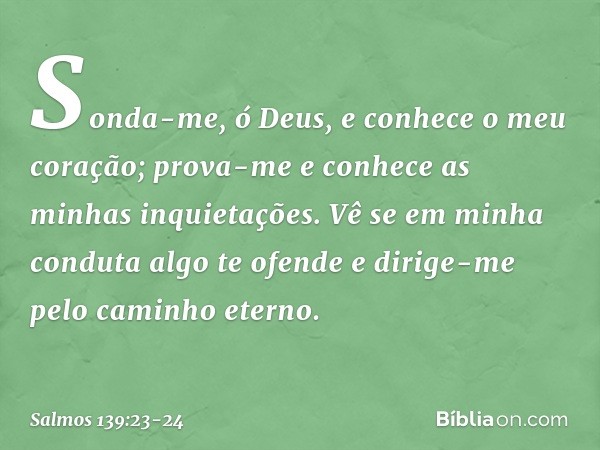 Sonda-me, ó Deus,
e conhece o meu coração;
prova-me e conhece as minhas inquietações. Vê se em minha conduta algo te ofende
e dirige-me pelo caminho eterno. -- 