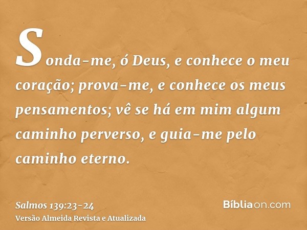 Sonda-me, ó Deus, e conhece o meu coração; prova-me, e conhece os meus pensamentos;vê se há em mim algum caminho perverso, e guia-me pelo caminho eterno.