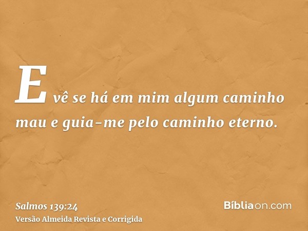 E vê se há em mim algum caminho mau e guia-me pelo caminho eterno.