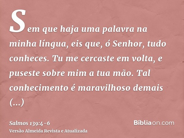 Sem que haja uma palavra na minha língua, eis que, ó Senhor, tudo conheces.Tu me cercaste em volta, e puseste sobre mim a tua mão.Tal conhecimento é maravilhoso