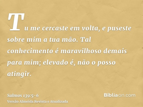 Tu me cercaste em volta, e puseste sobre mim a tua mão.Tal conhecimento é maravilhoso demais para mim; elevado é, não o posso atingir.