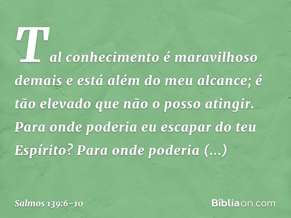 Tal conhecimento é maravilhoso demais
e está além do meu alcance;
é tão elevado que não o posso atingir. Para onde poderia eu escapar do teu Espírito?
Para onde