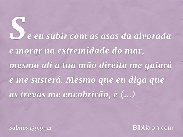 Se eu subir com as asas da alvorada
e morar na extremidade do mar, mesmo ali a tua mão direita me guiará
e me susterá. Mesmo que eu diga que as trevas
me encobr