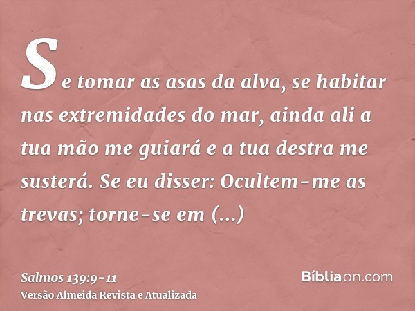 Se tomar as asas da alva, se habitar nas extremidades do mar,ainda ali a tua mão me guiará e a tua destra me susterá.Se eu disser: Ocultem-me as trevas; torne-s