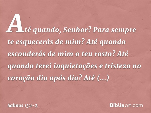 Até quando, Senhor?
Para sempre te esquecerás de mim?
Até quando esconderás de mim o teu rosto? Até quando terei inquietações
e tristeza no coração dia após dia