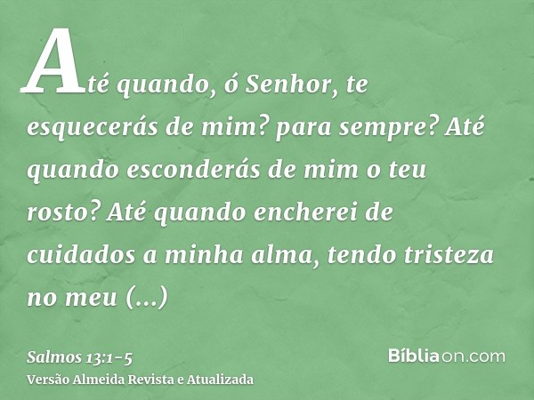 Até quando, ó Senhor, te esquecerás de mim? para sempre? Até quando esconderás de mim o teu rosto?Até quando encherei de cuidados a minha alma, tendo tristeza n