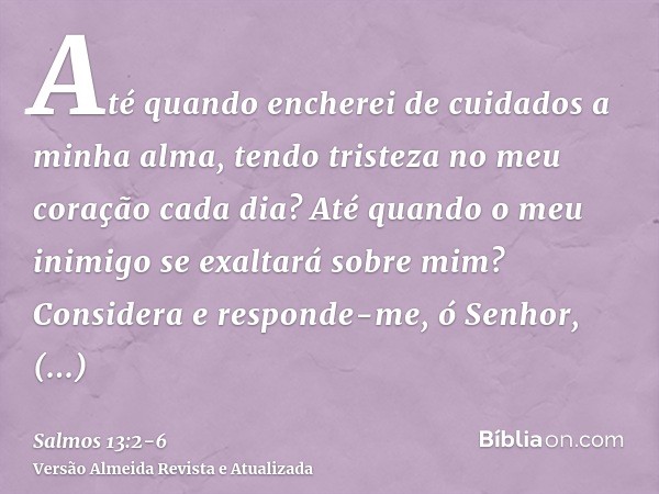 Até quando encherei de cuidados a minha alma, tendo tristeza no meu coração cada dia? Até quando o meu inimigo se exaltará sobre mim?Considera e responde-me, ó 