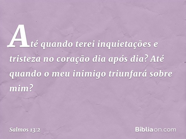 Até quando terei inquietações
e tristeza no coração dia após dia?
Até quando o meu inimigo triunfará sobre mim? -- Salmo 13:2