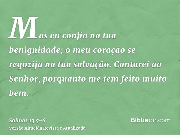 Mas eu confio na tua benignidade; o meu coração se regozija na tua salvação.Cantarei ao Senhor, porquanto me tem feito muito bem.