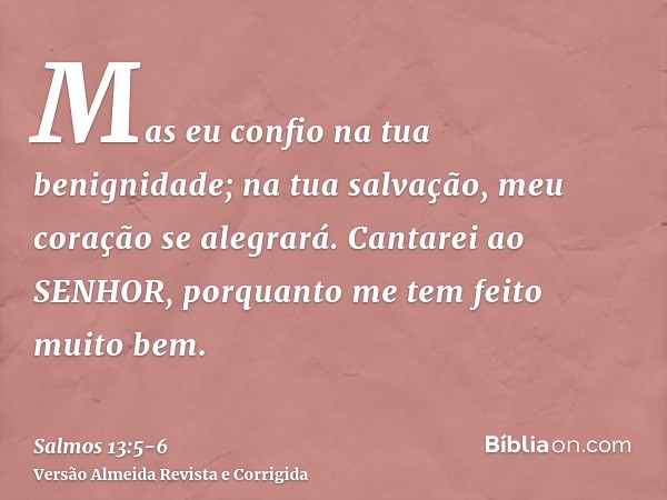 Mas eu confio na tua benignidade; na tua salvação, meu coração se alegrará.Cantarei ao SENHOR, porquanto me tem feito muito bem.