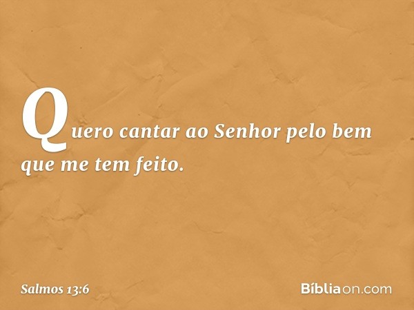 Quero cantar ao Senhor
pelo bem que me tem feito. -- Salmo 13:6