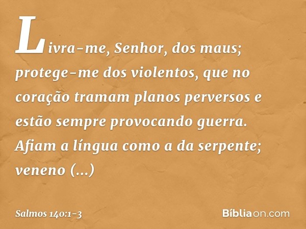 Livra-me, Senhor, dos maus;
protege-me dos violentos, que no coração tramam planos perversos
e estão sempre provocando guerra. Afiam a língua como a da serpente