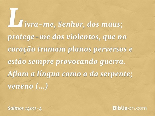 Livra-me, Senhor, dos maus;
protege-me dos violentos, que no coração tramam planos perversos
e estão sempre provocando guerra. Afiam a língua como a da serpente