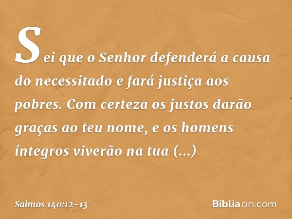 Sei que o Senhor defenderá
a causa do necessitado
e fará justiça aos pobres. Com certeza os justos darão graças
ao teu nome,
e os homens íntegros viverão na tua