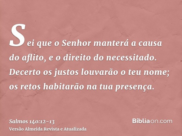 Sei que o Senhor manterá a causa do aflito, e o direito do necessitado.Decerto os justos louvarão o teu nome; os retos habitarão na tua presença.