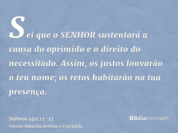 Sei que o SENHOR sustentará a causa do oprimido e o direito do necessitado.Assim, os justos louvarão o teu nome; os retos habitarão na tua presença.