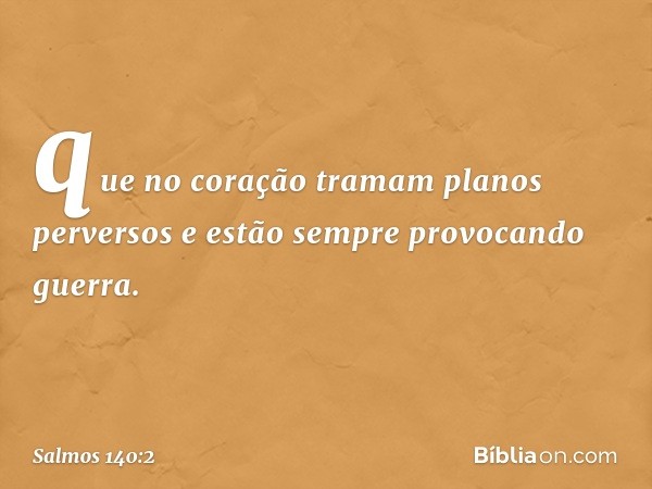 que no coração tramam planos perversos
e estão sempre provocando guerra. -- Salmo 140:2