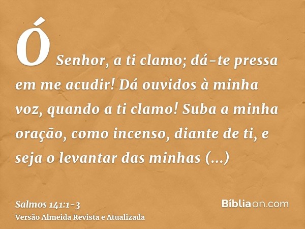 Ó Senhor, a ti clamo; dá-te pressa em me acudir! Dá ouvidos à minha voz, quando a ti clamo!Suba a minha oração, como incenso, diante de ti, e seja o levantar da