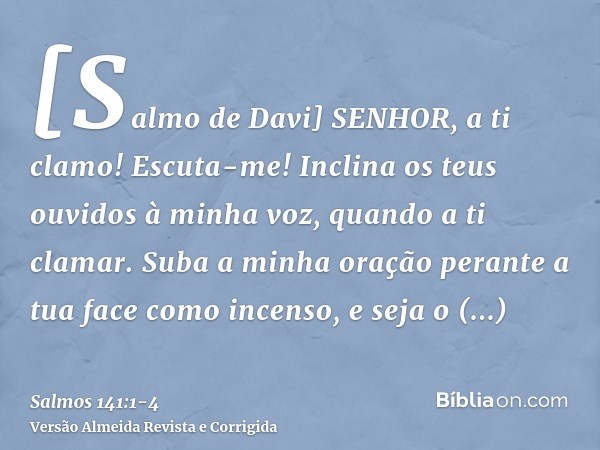 [Salmo de Davi] SENHOR, a ti clamo! Escuta-me! Inclina os teus ouvidos à minha voz, quando a ti clamar.Suba a minha oração perante a tua face como incenso, e se