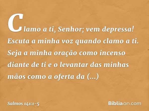 Clamo a ti, Senhor; vem depressa!
Escuta a minha voz quando clamo a ti. Seja a minha oração
como incenso diante de ti
e o levantar das minhas mãos
como a oferta