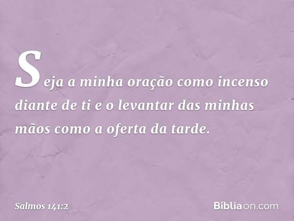 Seja a minha oração
como incenso diante de ti
e o levantar das minhas mãos
como a oferta da tarde. -- Salmo 141:2