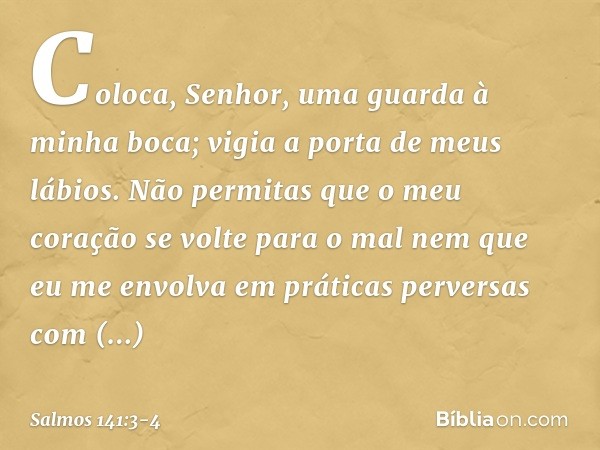 Coloca, Senhor,
uma guarda à minha boca;
vigia a porta de meus lábios. Não permitas que o meu coração
se volte para o mal
nem que eu me envolva em práticas perv