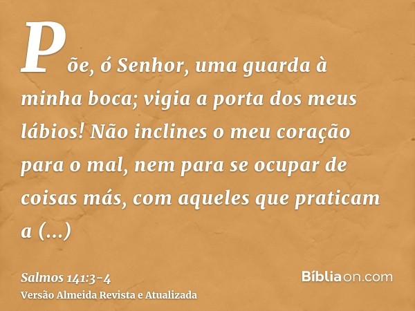 Põe, ó Senhor, uma guarda à minha boca; vigia a porta dos meus lábios!Não inclines o meu coração para o mal, nem para se ocupar de coisas más, com aqueles que p