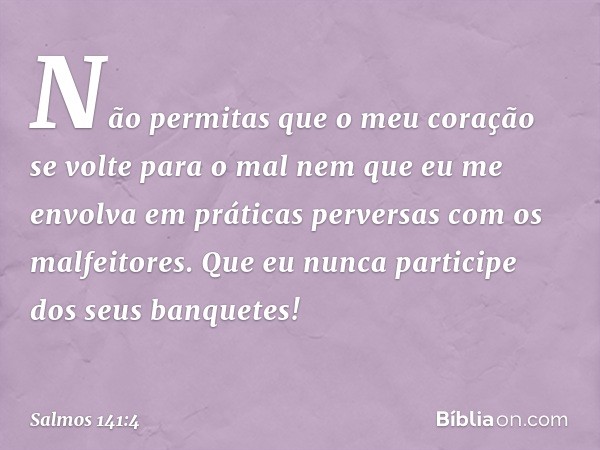 Não permitas que o meu coração
se volte para o mal
nem que eu me envolva em práticas perversas
com os malfeitores.
Que eu nunca participe dos seus banquetes! --