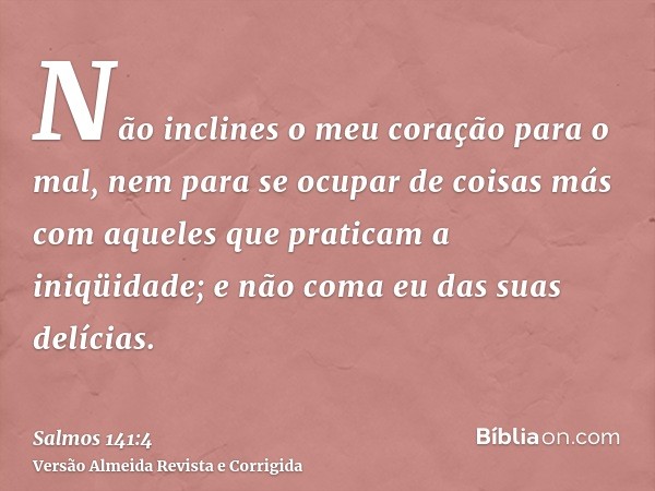 Não inclines o meu coração para o mal, nem para se ocupar de coisas más com aqueles que praticam a iniqüidade; e não coma eu das suas delícias.