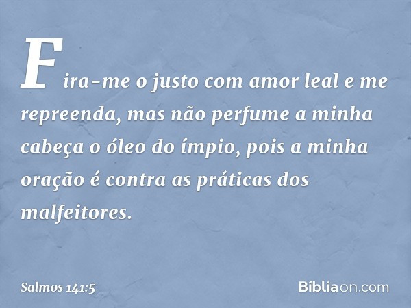 Fira-me o justo com amor leal
e me repreenda,
mas não perfume a minha cabeça
o óleo do ímpio,
pois a minha oração
é contra as práticas dos malfeitores. -- Salmo