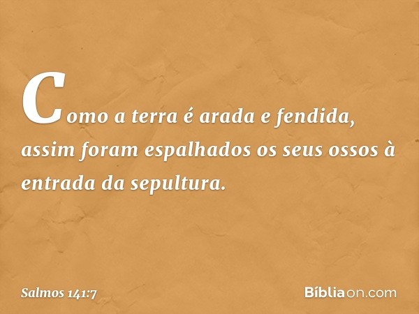 Como a terra é arada e fendida,
assim foram espalhados os seus ossos
à entrada da sepultura. -- Salmo 141:7