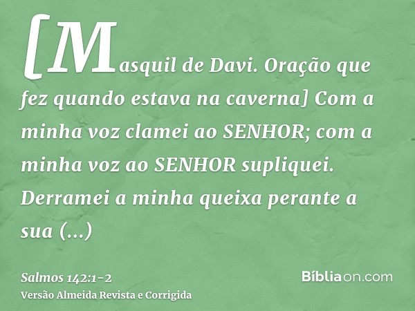 [Masquil de Davi. Oração que fez quando estava na caverna] Com a minha voz clamei ao SENHOR; com a minha voz ao SENHOR supliquei.Derramei a minha queixa perante