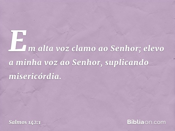 Em alta voz clamo ao Senhor;
elevo a minha voz ao Senhor,
suplicando misericórdia. -- Salmo 142:1