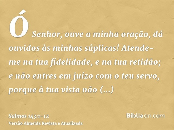 Ó Senhor, ouve a minha oração, dá ouvidos às minhas súplicas! Atende-me na tua fidelidade, e na tua retidão;e não entres em juízo com o teu servo, porque à tua 