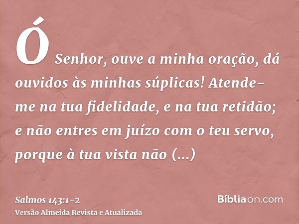 Ó Senhor, ouve a minha oração, dá ouvidos às minhas súplicas! Atende-me na tua fidelidade, e na tua retidão;e não entres em juízo com o teu servo, porque à tua 