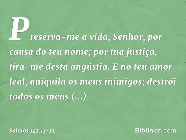 Preserva-me a vida, Senhor,
por causa do teu nome;
por tua justiça, tira-me desta angústia. E no teu amor leal,
aniquila os meus inimigos;
destrói todos os meus