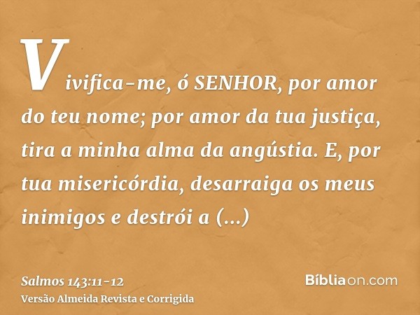 Vivifica-me, ó SENHOR, por amor do teu nome; por amor da tua justiça, tira a minha alma da angústia.E, por tua misericórdia, desarraiga os meus inimigos e destr