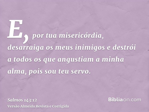 E, por tua misericórdia, desarraiga os meus inimigos e destrói a todos os que angustiam a minha alma, pois sou teu servo.