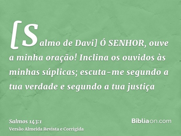 [Salmo de Davi] Ó SENHOR, ouve a minha oração! Inclina os ouvidos às minhas súplicas; escuta-me segundo a tua verdade e segundo a tua justiça