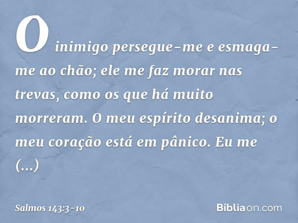 O inimigo persegue-me
e esmaga-me ao chão;
ele me faz morar nas trevas,
como os que há muito morreram. O meu espírito desanima;
o meu coração está em pânico. Eu