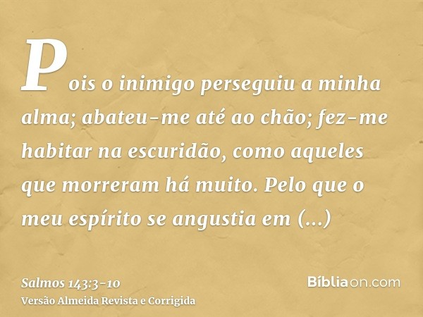 Pois o inimigo perseguiu a minha alma; abateu-me até ao chão; fez-me habitar na escuridão, como aqueles que morreram há muito.Pelo que o meu espírito se angusti